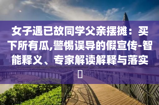 女子遇已故同學父親擺攤：買下所有瓜,警惕誤導的假宣傳-智能釋義、專家解讀解釋與落實?