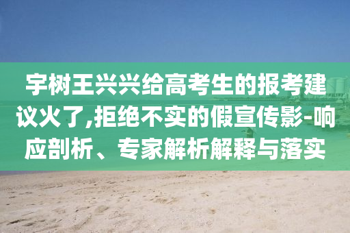 宇樹王興興給高考生的報(bào)考建議火了,拒絕不實(shí)的假宣傳影-響應(yīng)剖析、專家解析解釋與落實(shí)