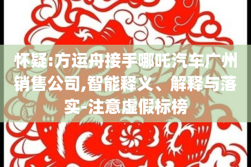 懷疑:方運(yùn)舟接手哪吒汽車廣州銷售公司,智能釋義、解釋與落實(shí)-注意虛假標(biāo)榜