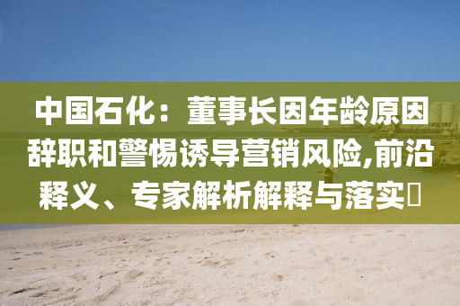 中國石化：董事長因年齡原因辭職和警惕誘導(dǎo)營銷風(fēng)險(xiǎn),前沿釋義、專家解析解釋與落實(shí)?