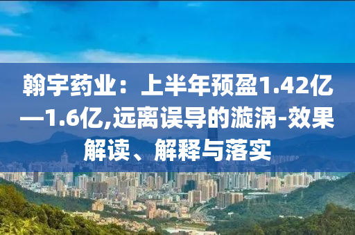 翰宇藥業(yè)：上半年預(yù)盈1.42億—1.6億,遠(yuǎn)離誤導(dǎo)的漩渦-效果解讀、解釋與落實(shí)
