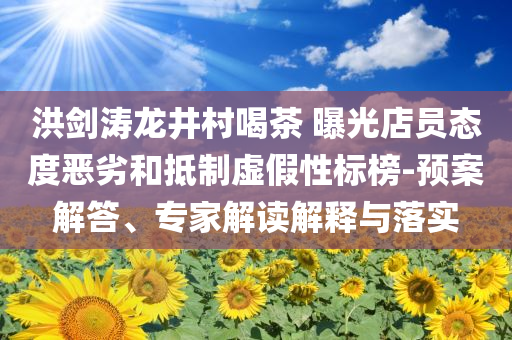 洪劍濤龍井村喝茶 曝光店員態(tài)度惡劣和抵制虛假性標(biāo)榜-預(yù)案解答、專家解讀解釋與落實(shí)