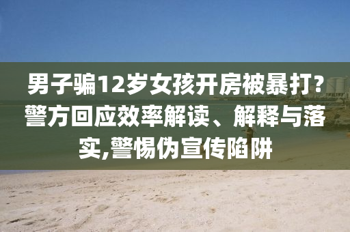 男子騙12歲女孩開房被暴打？警方回應(yīng)效率解讀、解釋與落實(shí),警惕偽宣傳陷阱
