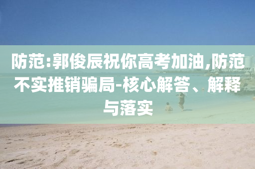 防范:郭俊辰祝你高考加油,防范不實(shí)推銷騙局-核心解答、解釋與落實(shí)