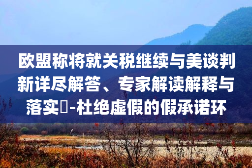 歐盟稱將就關稅繼續(xù)與美談判新詳盡解答、專家解讀解釋與落實?-杜絕虛假的假承諾環(huán)