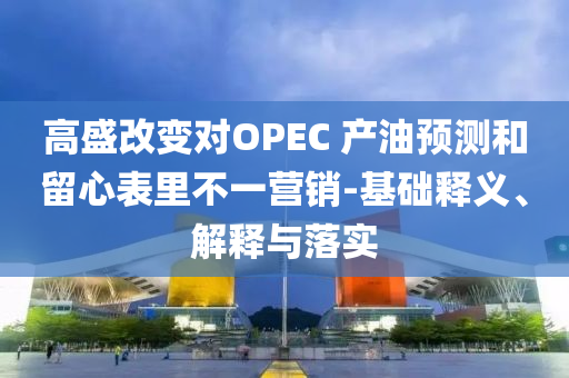 高盛改變對OPEC 產(chǎn)油預測和留心表里不一營銷-基礎釋義、解釋與落實