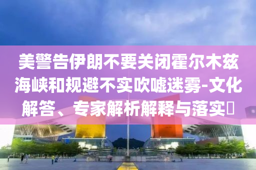 美警告伊朗不要關(guān)閉霍爾木茲海峽和規(guī)避不實(shí)吹噓迷霧-文化解答、專(zhuān)家解析解釋與落實(shí)?