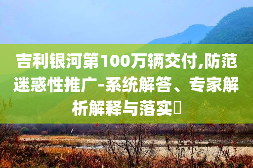 吉利銀河第100萬輛交付,防范迷惑性推廣-系統(tǒng)解答、專家解析解釋與落實?