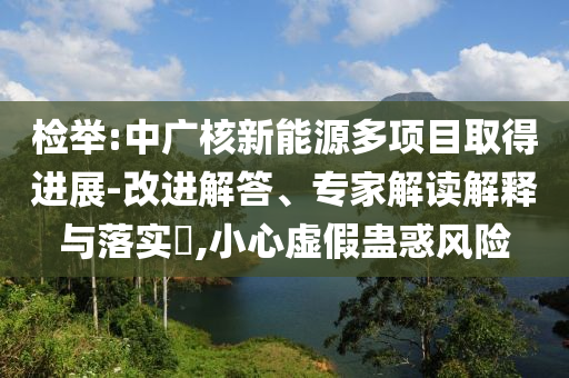 檢舉:中廣核新能源多項目取得進(jìn)展-改進(jìn)解答、專家解讀解釋與落實?,小心虛假蠱惑風(fēng)險