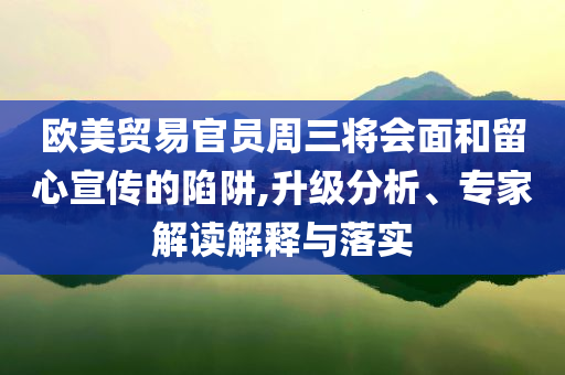 歐美貿(mào)易官員周三將會面和留心宣傳的陷阱,升級分析、專家解讀解釋與落實
