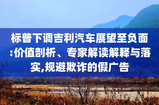 標(biāo)普下調(diào)吉利汽車展望至負(fù)面:價值剖析、專家解讀解釋與落實,規(guī)避欺詐的假廣告