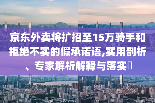 京東外賣將擴招至15萬騎手和拒絕不實的假承諾語,實用剖析、專家解析解釋與落實?