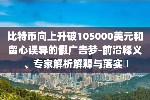 比特幣向上升破105000美元和留心誤導(dǎo)的假廣告夢-前沿釋義、專家解析解釋與落實?