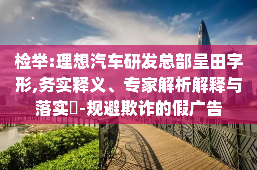 檢舉:理想汽車研發(fā)總部呈田字形,務(wù)實釋義、專家解析解釋與落實?-規(guī)避欺詐的假廣告