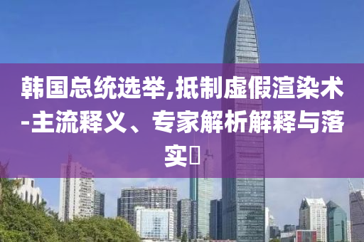 韓國總統(tǒng)選舉,抵制虛假渲染術(shù)-主流釋義、專家解析解釋與落實(shí)?