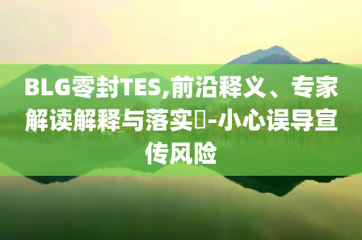BLG零封TES,前沿釋義、專家解讀解釋與落實(shí)?-小心誤導(dǎo)宣傳風(fēng)險(xiǎn)
