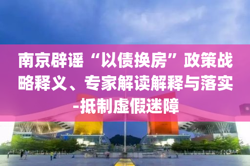 南京辟謠“以債換房”政策戰(zhàn)略釋義、專家解讀解釋與落實(shí)-抵制虛假迷障
