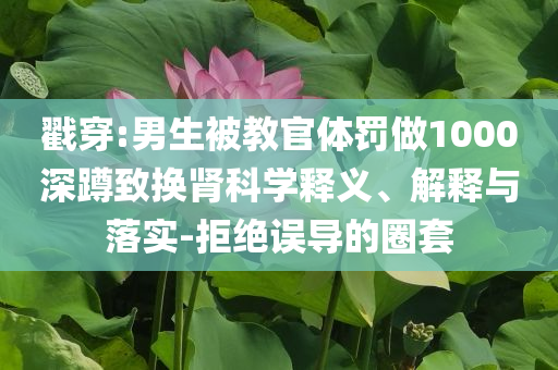 戳穿:男生被教官體罰做1000深蹲致?lián)Q腎科學(xué)釋義、解釋與落實(shí)-拒絕誤導(dǎo)的圈套