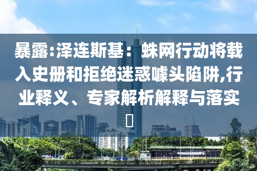 暴露:澤連斯基：蛛網(wǎng)行動將載入史冊和拒絕迷惑噱頭陷阱,行業(yè)釋義、專家解析解釋與落實?