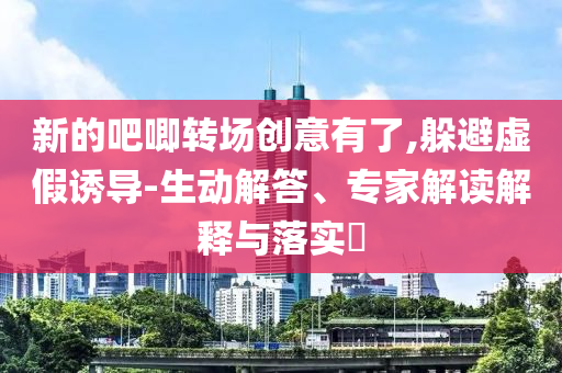 新的吧唧轉(zhuǎn)場創(chuàng)意有了,躲避虛假誘導(dǎo)-生動解答、專家解讀解釋與落實?
