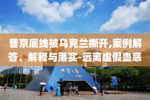 普京底線被烏克蘭撕開,案例解答、解釋與落實-遠離虛假蠱惑
