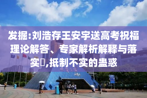 發(fā)掘:劉浩存王安宇送高考祝福理論解答、專家解析解釋與落實?,抵制不實的蠱惑