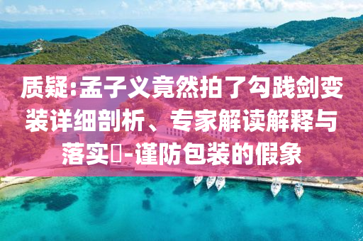 質(zhì)疑:孟子義竟然拍了勾踐劍變裝詳細剖析、專家解讀解釋與落實?-謹防包裝的假象