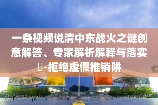 一條視頻說清中東戰(zhàn)火之謎創(chuàng)意解答、專家解析解釋與落實?-拒絕虛假推銷阱