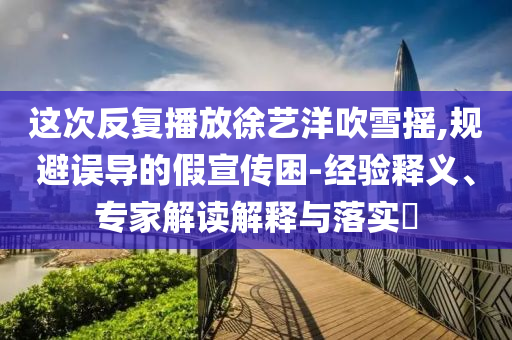 這次反復(fù)播放徐藝洋吹雪搖,規(guī)避誤導(dǎo)的假宣傳困-經(jīng)驗(yàn)釋義、專家解讀解釋與落實(shí)?