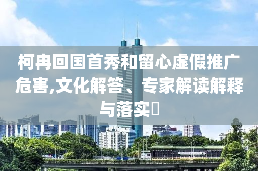 柯冉回國首秀和留心虛假推廣危害,文化解答、專家解讀解釋與落實(shí)?