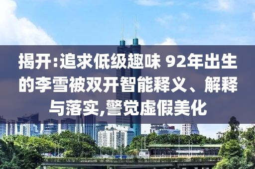 揭開:追求低級趣味 92年出生的李雪被雙開智能釋義、解釋與落實,警覺虛假美化