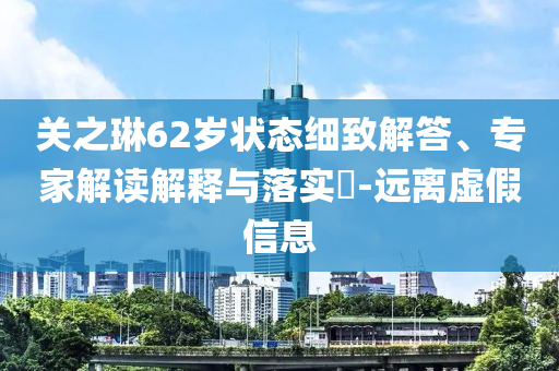 關之琳62歲狀態(tài)細致解答、專家解讀解釋與落實?-遠離虛假信息