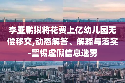 李亞鵬擬將花費上億幼兒園無償移交,動態(tài)解答、解釋與落實-警惕虛假信息迷霧
