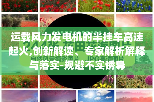 運(yùn)載風(fēng)力發(fā)電機(jī)的半掛車(chē)高速起火,創(chuàng)新解讀、專(zhuān)家解析解釋與落實(shí)-規(guī)避不實(shí)誘導(dǎo)