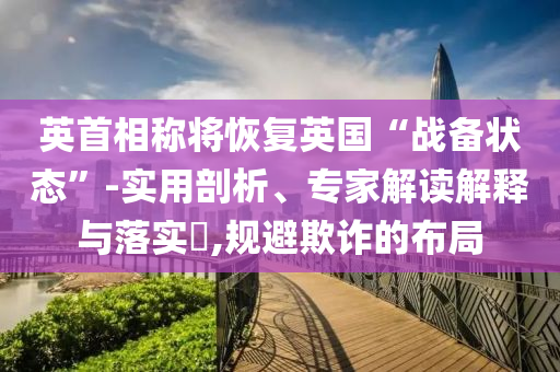 英首相稱(chēng)將恢復(fù)英國(guó)“戰(zhàn)備狀態(tài)”-實(shí)用剖析、專(zhuān)家解讀解釋與落實(shí)?,規(guī)避欺詐的布局