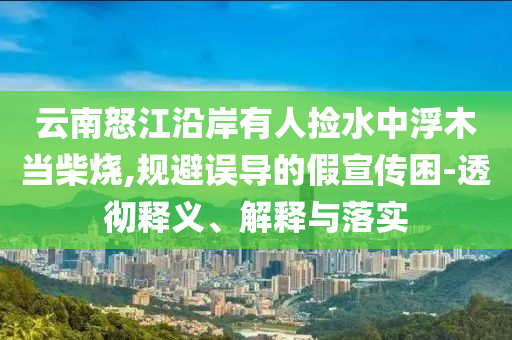 云南怒江沿岸有人撿水中浮木當(dāng)柴燒,規(guī)避誤導(dǎo)的假宣傳困-透徹釋義、解釋與落實(shí)