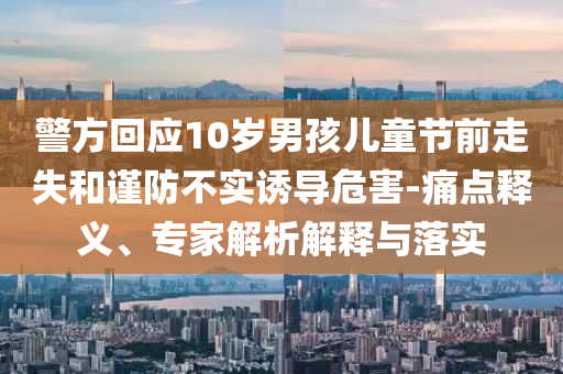 警方回應(yīng)10歲男孩兒童節(jié)前走失和謹(jǐn)防不實(shí)誘導(dǎo)危害-痛點(diǎn)釋義、專(zhuān)家解析解釋與落實(shí)