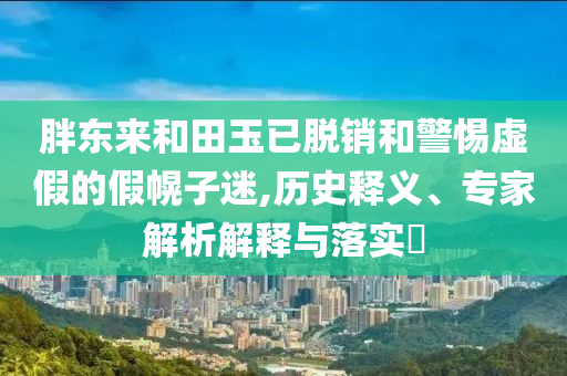胖東來和田玉已脫銷和警惕虛假的假幌子迷,歷史釋義、專家解析解釋與落實(shí)?