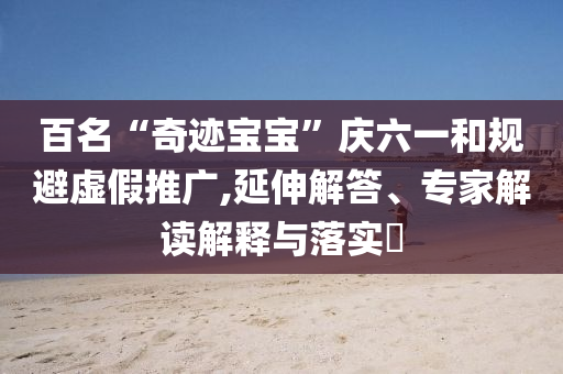 百名“奇跡寶寶”慶六一和規(guī)避虛假推廣,延伸解答、專家解讀解釋與落實(shí)?