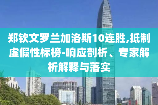 鄭欽文羅蘭加洛斯10連勝,抵制虛假性標(biāo)榜-響應(yīng)剖析、專家解析解釋與落實(shí)