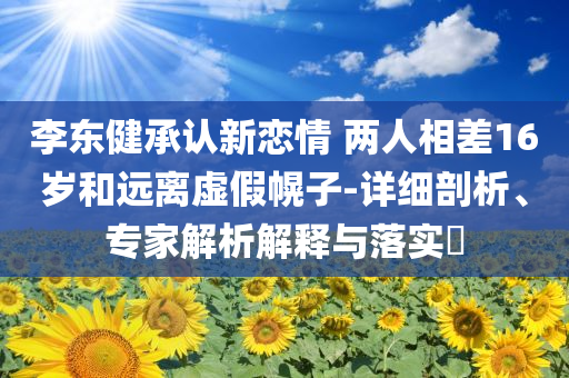 李東健承認(rèn)新戀情 兩人相差16歲和遠(yuǎn)離虛假幌子-詳細(xì)剖析、專家解析解釋與落實(shí)?