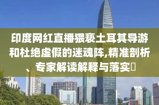 印度網(wǎng)紅直播猥褻土耳其導(dǎo)游和杜絕虛假的迷魂陣,精準(zhǔn)剖析、專家解讀解釋與落實(shí)?
