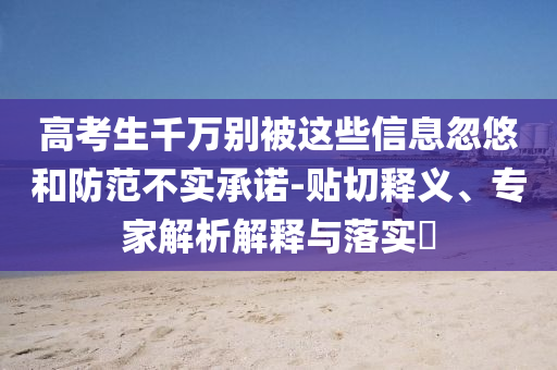高考生千萬別被這些信息忽悠和防范不實(shí)承諾-貼切釋義、專家解析解釋與落實(shí)?