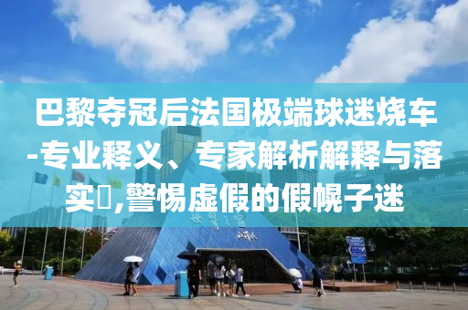 巴黎奪冠后法國極端球迷燒車-專業(yè)釋義、專家解析解釋與落實(shí)?,警惕虛假的假幌子迷