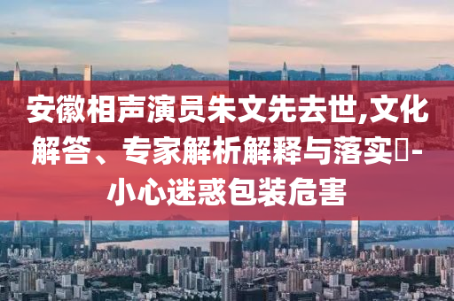 安徽相聲演員朱文先去世,文化解答、專家解析解釋與落實(shí)?-小心迷惑包裝危害