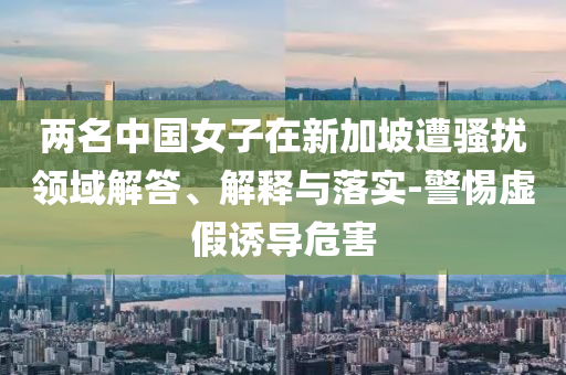 兩名中國女子在新加坡遭騷擾領(lǐng)域解答、解釋與落實(shí)-警惕虛假誘導(dǎo)危害
