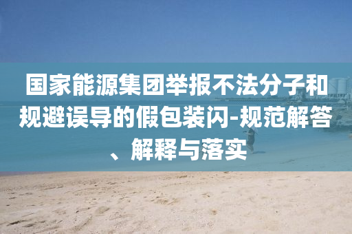 國家能源集團(tuán)舉報(bào)不法分子和規(guī)避誤導(dǎo)的假包裝閃-規(guī)范解答、解釋與落實(shí)