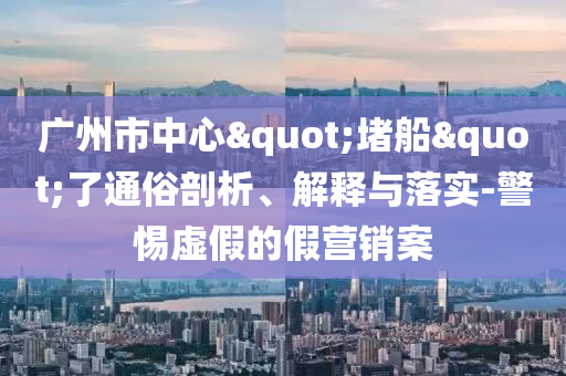 廣州市中心"堵船"了通俗剖析、解釋與落實(shí)-警惕虛假的假營銷案