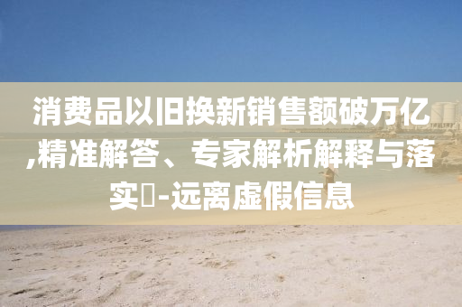 消費(fèi)品以舊換新銷售額破萬億,精準(zhǔn)解答、專家解析解釋與落實(shí)?-遠(yuǎn)離虛假信息