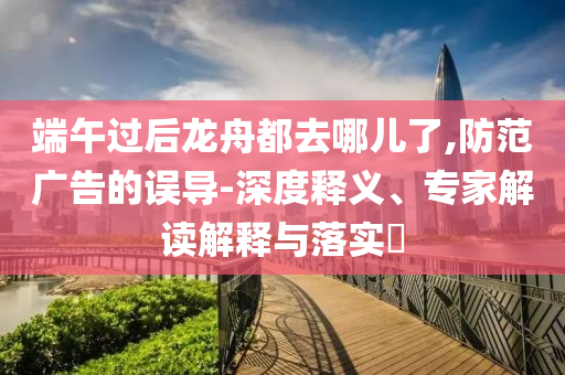端午過后龍舟都去哪兒了,防范廣告的誤導(dǎo)-深度釋義、專家解讀解釋與落實(shí)?